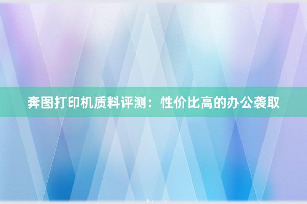 奔图打印机质料评测：性价比高的办公袭取