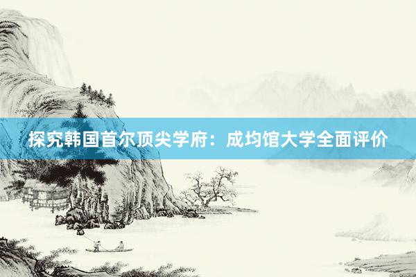 探究韩国首尔顶尖学府：成均馆大学全面评价